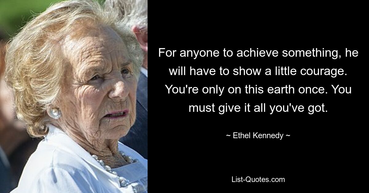 For anyone to achieve something, he will have to show a little courage. You're only on this earth once. You must give it all you've got. — © Ethel Kennedy