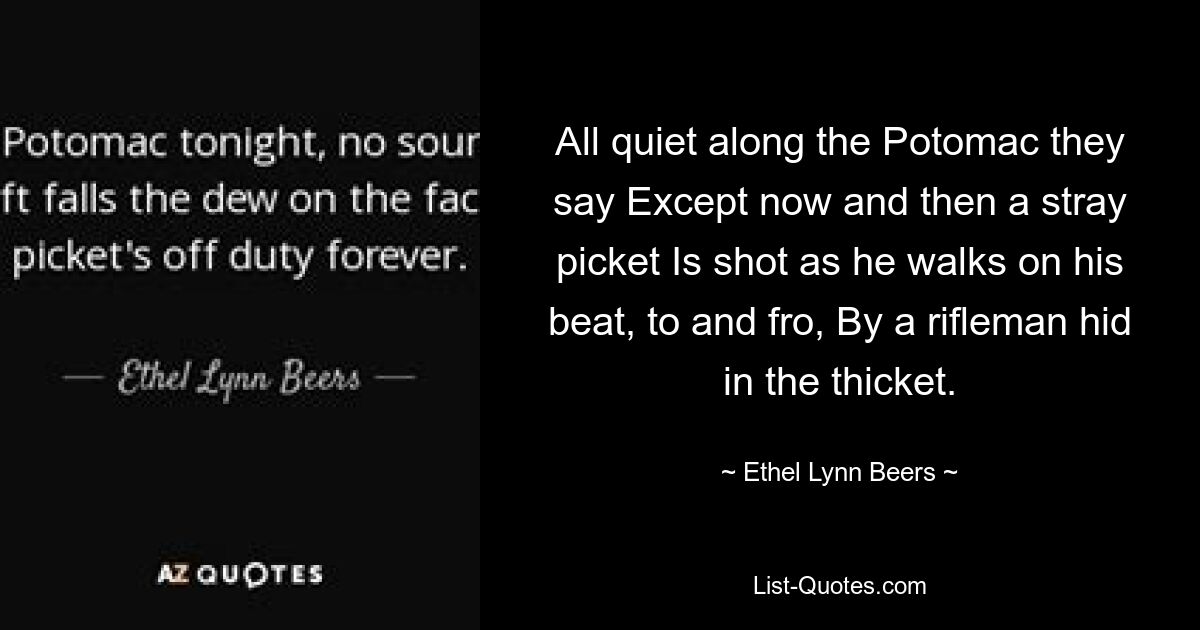 All quiet along the Potomac they say Except now and then a stray picket Is shot as he walks on his beat, to and fro, By a rifleman hid in the thicket. — © Ethel Lynn Beers