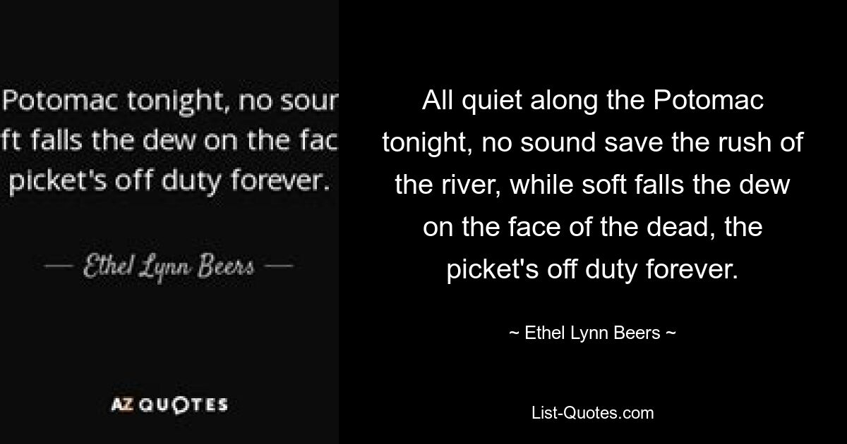 All quiet along the Potomac tonight, no sound save the rush of the river, while soft falls the dew on the face of the dead, the picket's off duty forever. — © Ethel Lynn Beers