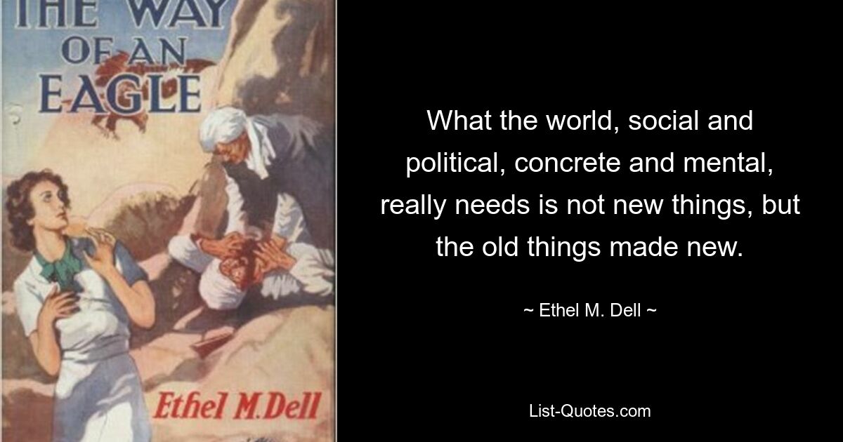 What the world, social and political, concrete and mental, really needs is not new things, but the old things made new. — © Ethel M. Dell