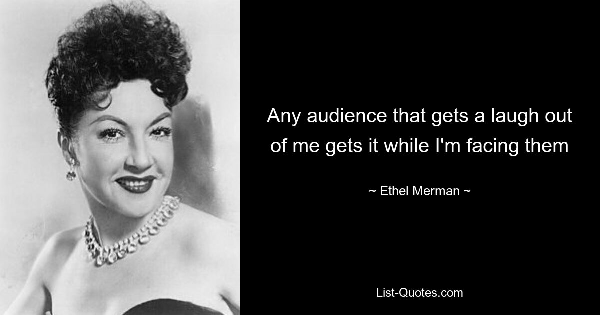 Any audience that gets a laugh out of me gets it while I'm facing them — © Ethel Merman