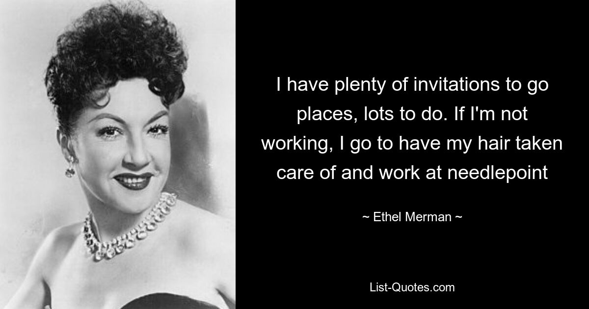 I have plenty of invitations to go places, lots to do. If I'm not working, I go to have my hair taken care of and work at needlepoint — © Ethel Merman