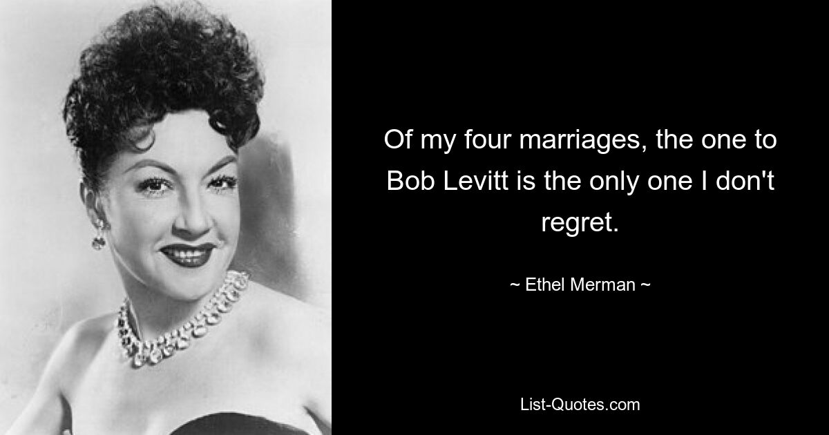 Of my four marriages, the one to Bob Levitt is the only one I don't regret. — © Ethel Merman