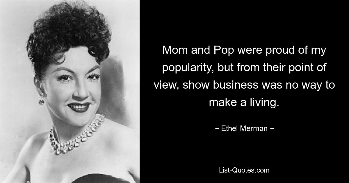 Mom and Pop were proud of my popularity, but from their point of view, show business was no way to make a living. — © Ethel Merman