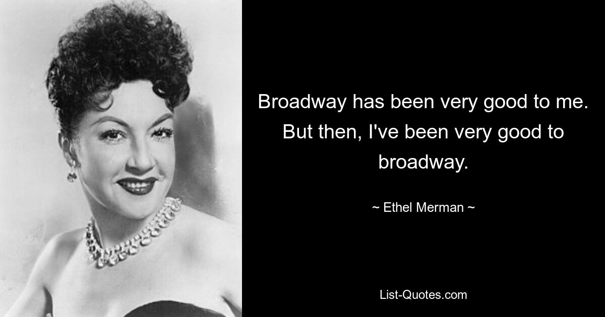 Broadway has been very good to me. But then, I've been very good to broadway. — © Ethel Merman