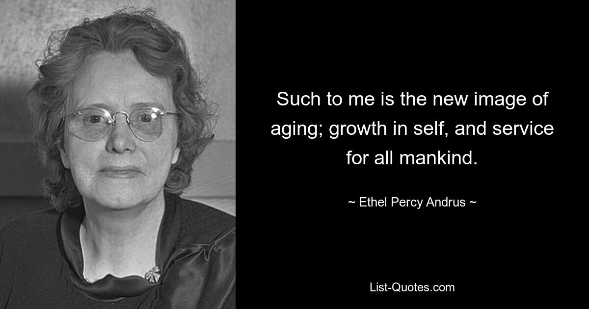 Such to me is the new image of aging; growth in self, and service for all mankind. — © Ethel Percy Andrus