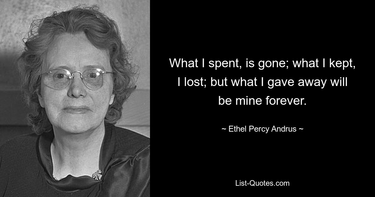 What I spent, is gone; what I kept, I lost; but what I gave away will be mine forever. — © Ethel Percy Andrus