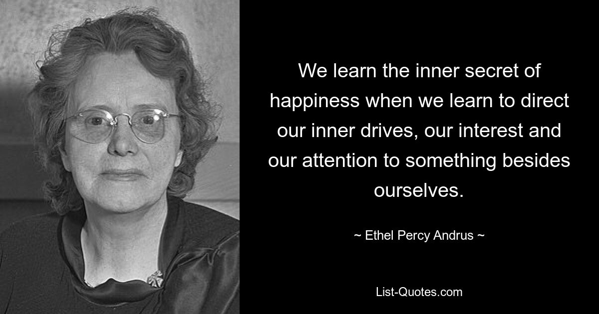 We learn the inner secret of happiness when we learn to direct our inner drives, our interest and our attention to something besides ourselves. — © Ethel Percy Andrus