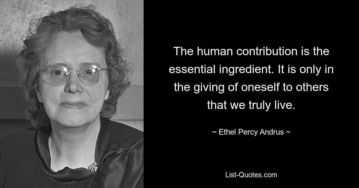 The human contribution is the essential ingredient. It is only in the giving of oneself to others that we truly live. — © Ethel Percy Andrus