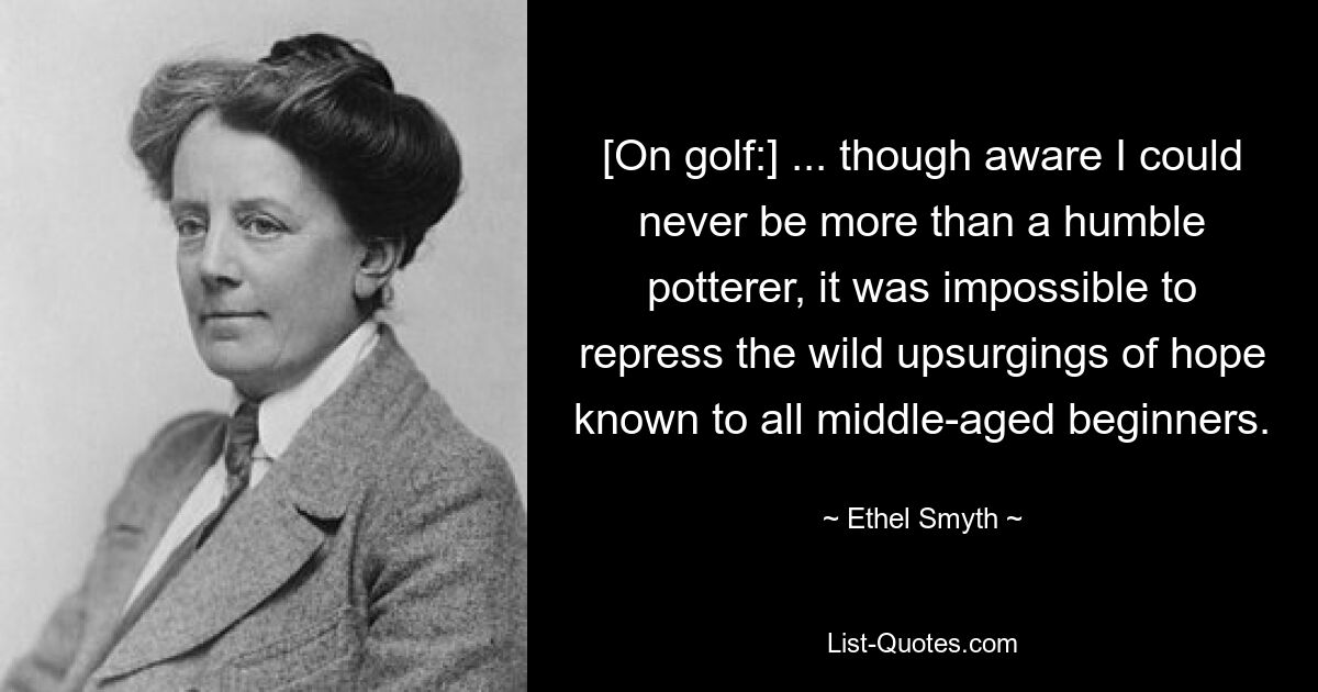 [On golf:] ... though aware I could never be more than a humble potterer, it was impossible to repress the wild upsurgings of hope known to all middle-aged beginners. — © Ethel Smyth