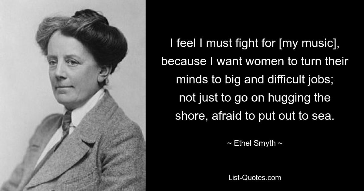 I feel I must fight for [my music], because I want women to turn their minds to big and difficult jobs; not just to go on hugging the shore, afraid to put out to sea. — © Ethel Smyth