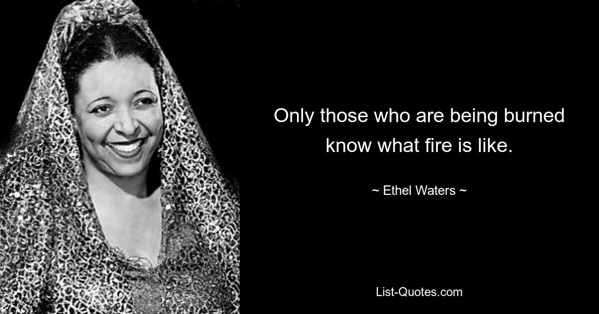 Only those who are being burned know what fire is like. — © Ethel Waters