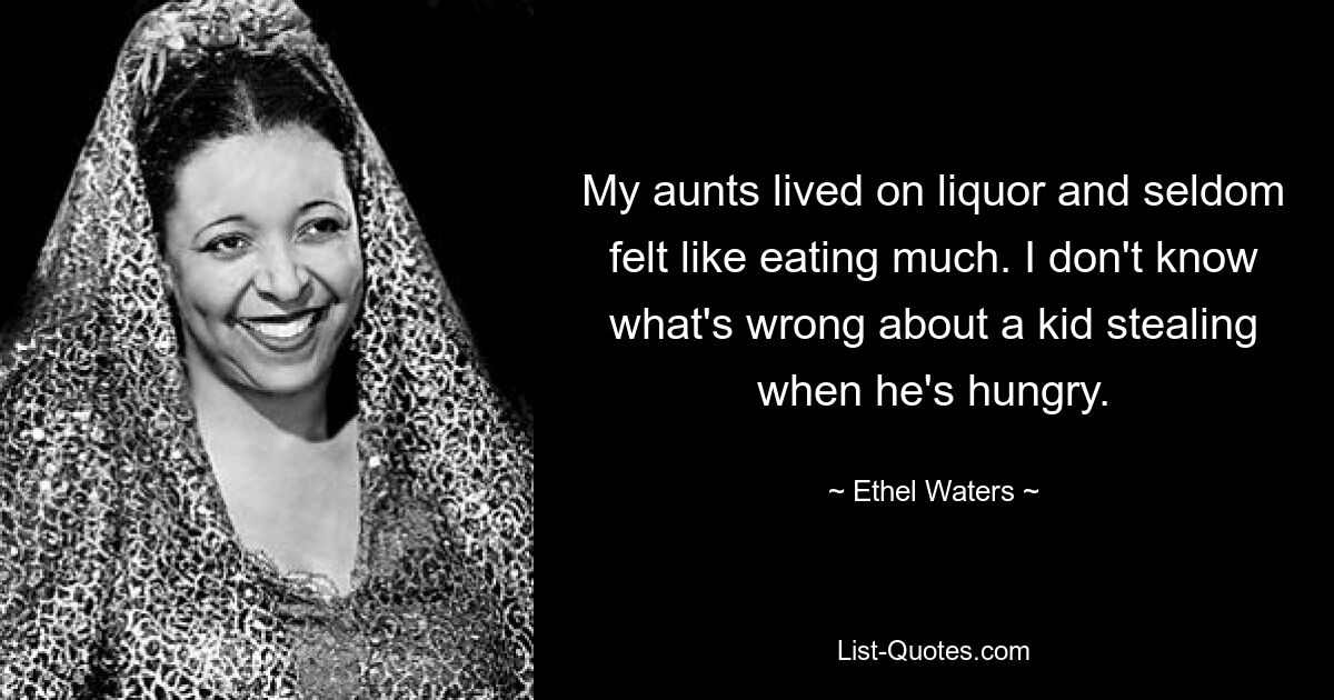 My aunts lived on liquor and seldom felt like eating much. I don't know what's wrong about a kid stealing when he's hungry. — © Ethel Waters