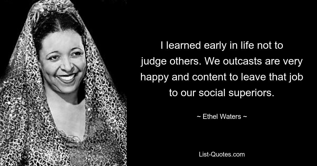 I learned early in life not to judge others. We outcasts are very happy and content to leave that job to our social superiors. — © Ethel Waters