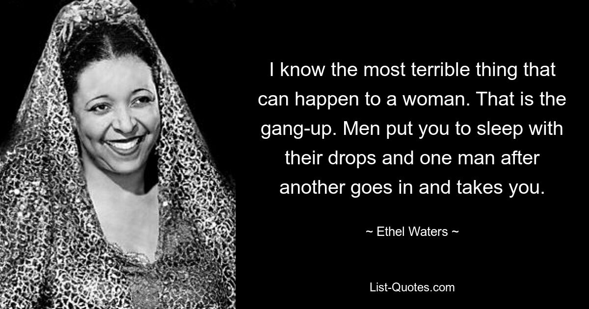 I know the most terrible thing that can happen to a woman. That is the gang-up. Men put you to sleep with their drops and one man after another goes in and takes you. — © Ethel Waters