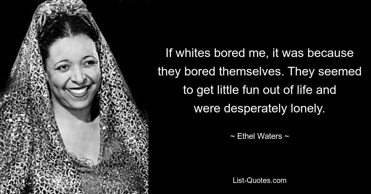 If whites bored me, it was because they bored themselves. They seemed to get little fun out of life and were desperately lonely. — © Ethel Waters