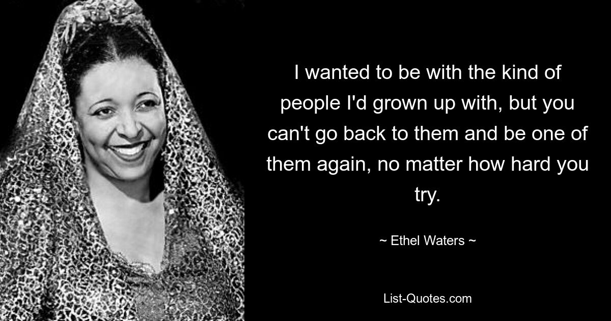 I wanted to be with the kind of people I'd grown up with, but you can't go back to them and be one of them again, no matter how hard you try. — © Ethel Waters