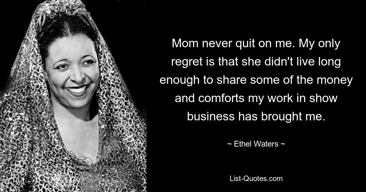 Mom never quit on me. My only regret is that she didn't live long enough to share some of the money and comforts my work in show business has brought me. — © Ethel Waters