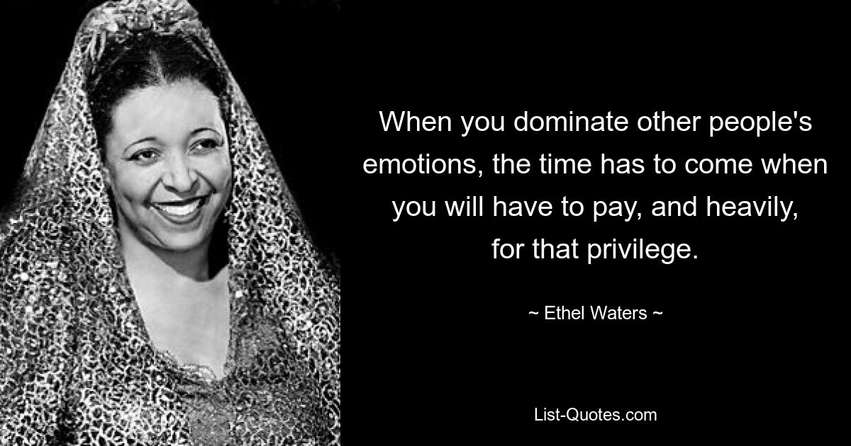 When you dominate other people's emotions, the time has to come when you will have to pay, and heavily, for that privilege. — © Ethel Waters