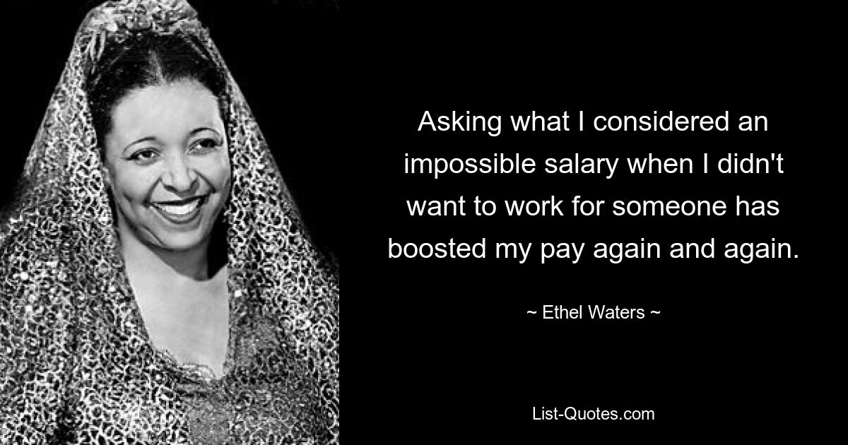 Asking what I considered an impossible salary when I didn't want to work for someone has boosted my pay again and again. — © Ethel Waters