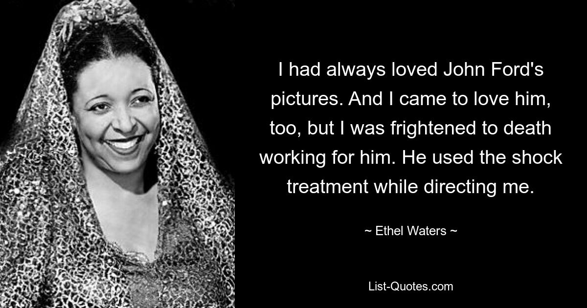 I had always loved John Ford's pictures. And I came to love him, too, but I was frightened to death working for him. He used the shock treatment while directing me. — © Ethel Waters