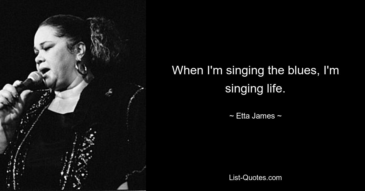 When I'm singing the blues, I'm singing life. — © Etta James