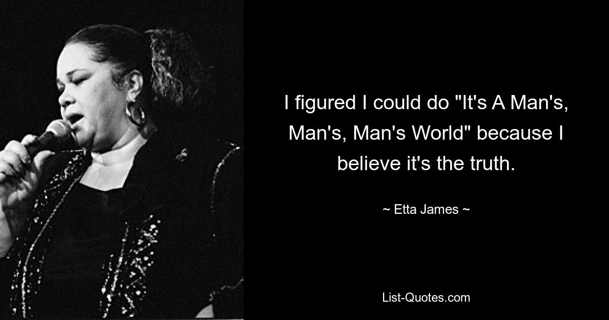 I figured I could do "It's A Man's, Man's, Man's World" because I believe it's the truth. — © Etta James