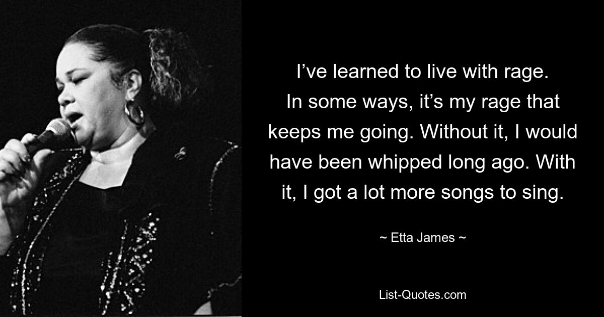 I’ve learned to live with rage. In some ways, it’s my rage that keeps me going. Without it, I would have been whipped long ago. With it, I got a lot more songs to sing. — © Etta James