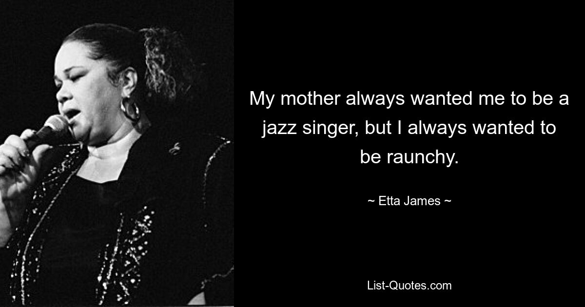 My mother always wanted me to be a jazz singer, but I always wanted to be raunchy. — © Etta James