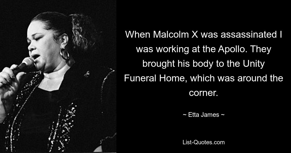 When Malcolm X was assassinated I was working at the Apollo. They brought his body to the Unity Funeral Home, which was around the corner. — © Etta James