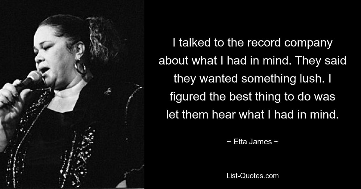 I talked to the record company about what I had in mind. They said they wanted something lush. I figured the best thing to do was let them hear what I had in mind. — © Etta James