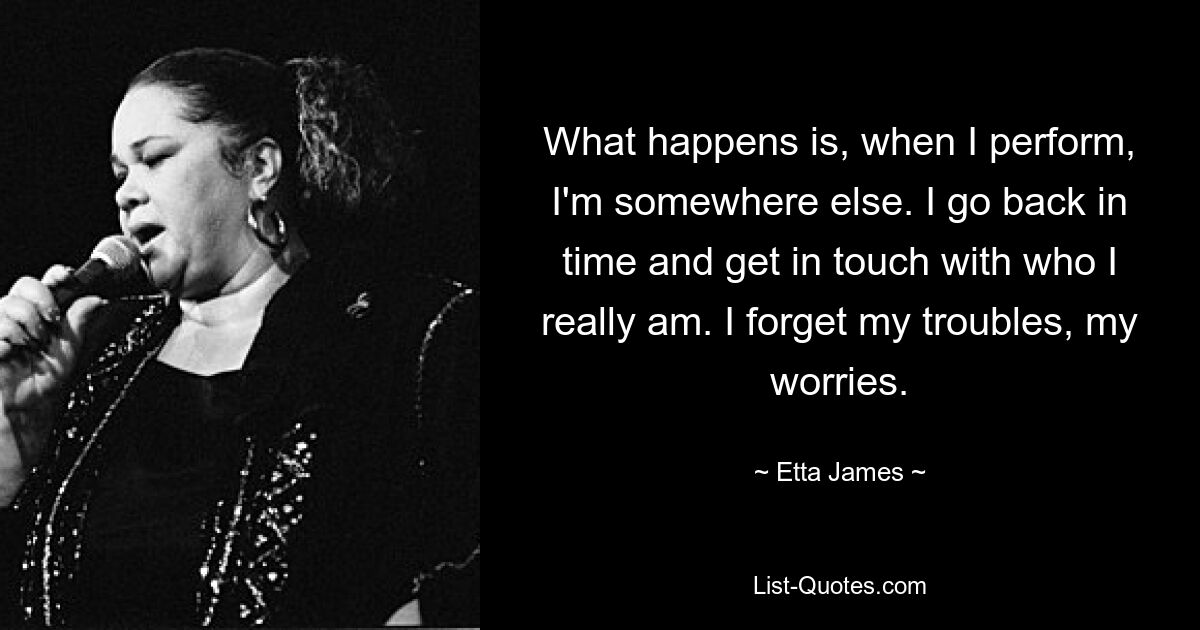 What happens is, when I perform, I'm somewhere else. I go back in time and get in touch with who I really am. I forget my troubles, my worries. — © Etta James