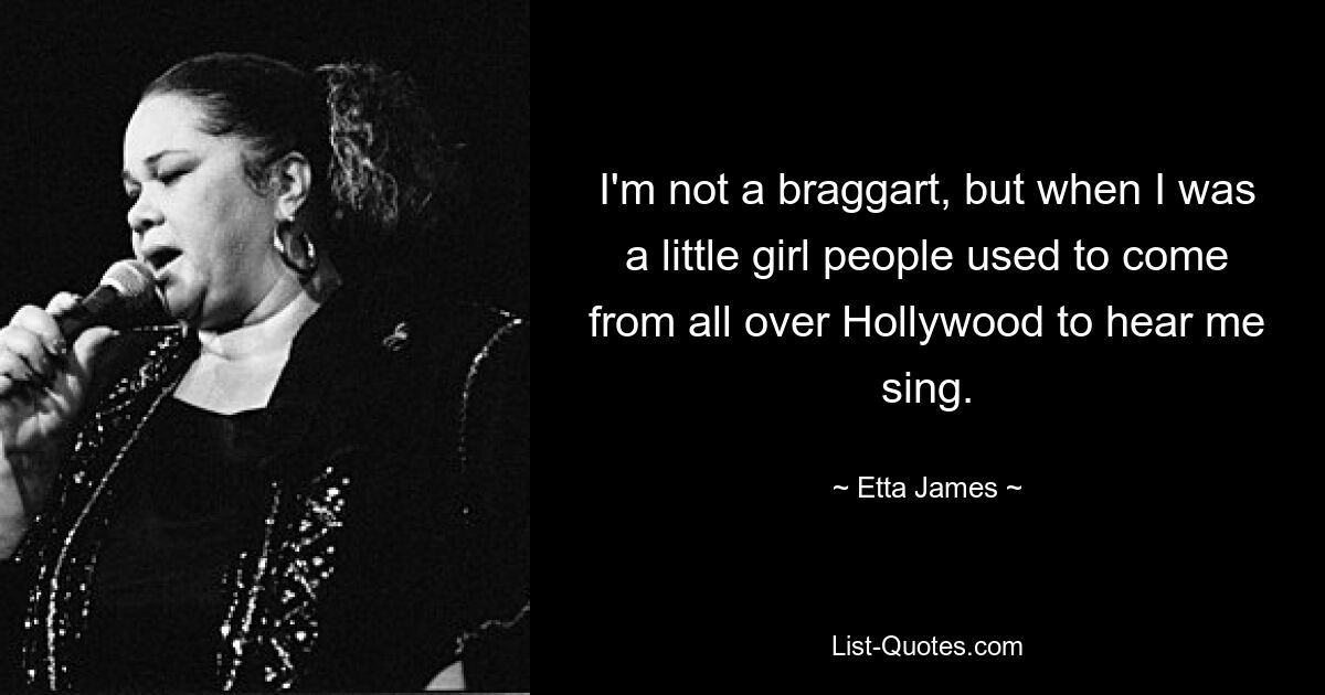 I'm not a braggart, but when I was a little girl people used to come from all over Hollywood to hear me sing. — © Etta James