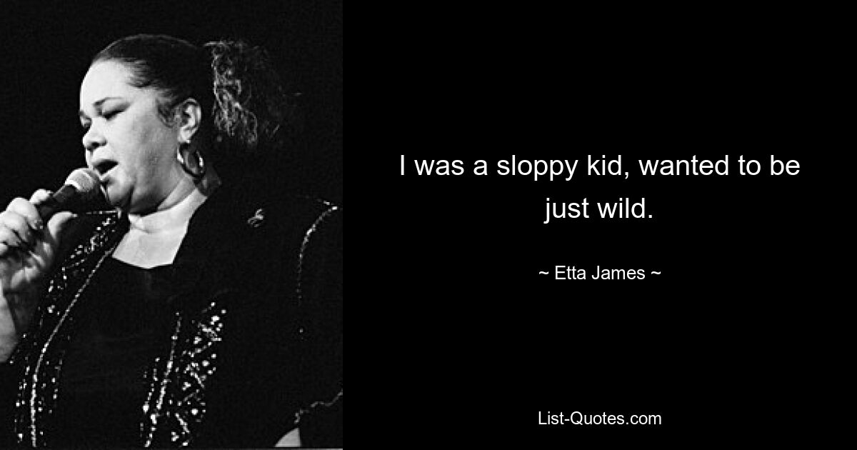 I was a sloppy kid, wanted to be just wild. — © Etta James