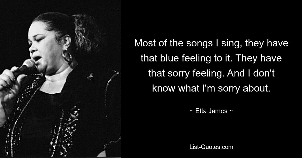 Most of the songs I sing, they have that blue feeling to it. They have that sorry feeling. And I don't know what I'm sorry about. — © Etta James