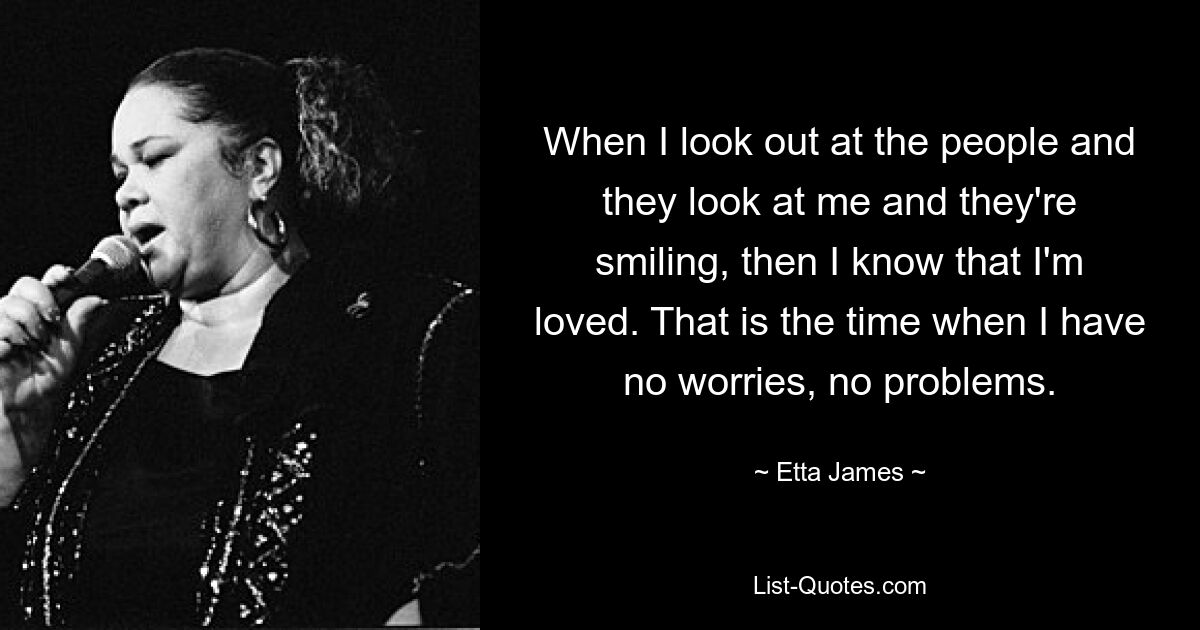 When I look out at the people and they look at me and they're smiling, then I know that I'm loved. That is the time when I have no worries, no problems. — © Etta James