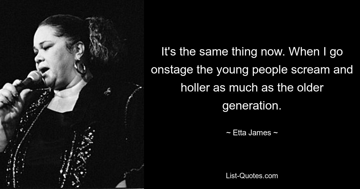 It's the same thing now. When I go onstage the young people scream and holler as much as the older generation. — © Etta James