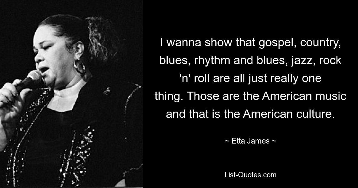 I wanna show that gospel, country, blues, rhythm and blues, jazz, rock 'n' roll are all just really one thing. Those are the American music and that is the American culture. — © Etta James