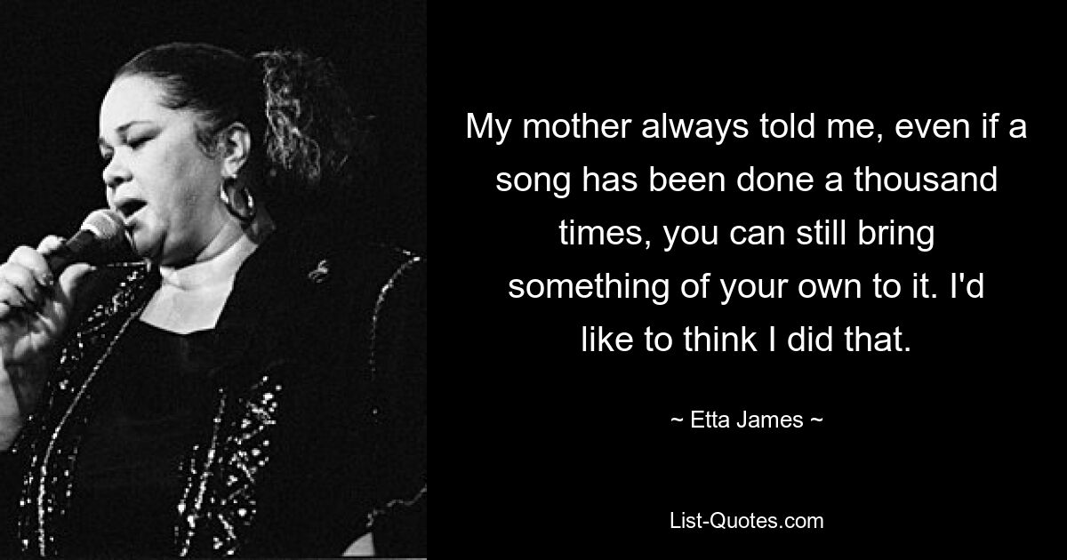 My mother always told me, even if a song has been done a thousand times, you can still bring something of your own to it. I'd like to think I did that. — © Etta James