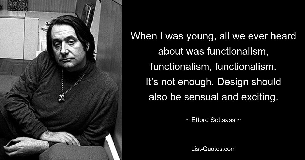 When I was young, all we ever heard about was functionalism, functionalism, functionalism. It’s not enough. Design should also be sensual and exciting. — © Ettore Sottsass