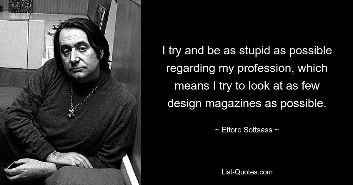 I try and be as stupid as possible regarding my profession, which means I try to look at as few design magazines as possible. — © Ettore Sottsass