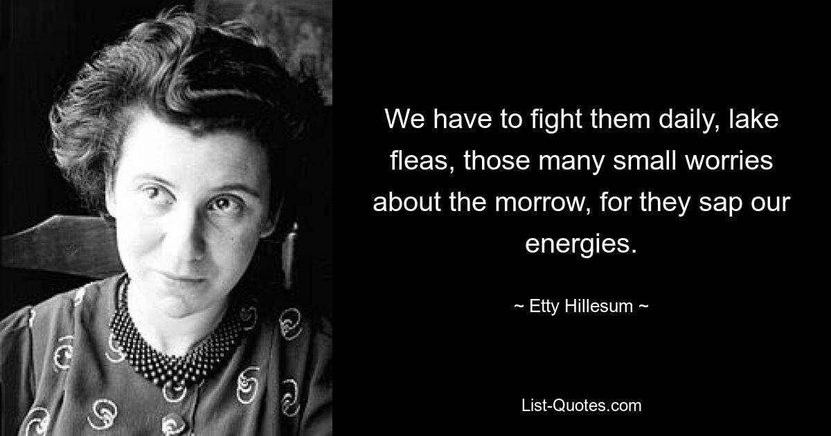 We have to fight them daily, lake fleas, those many small worries about the morrow, for they sap our energies. — © Etty Hillesum