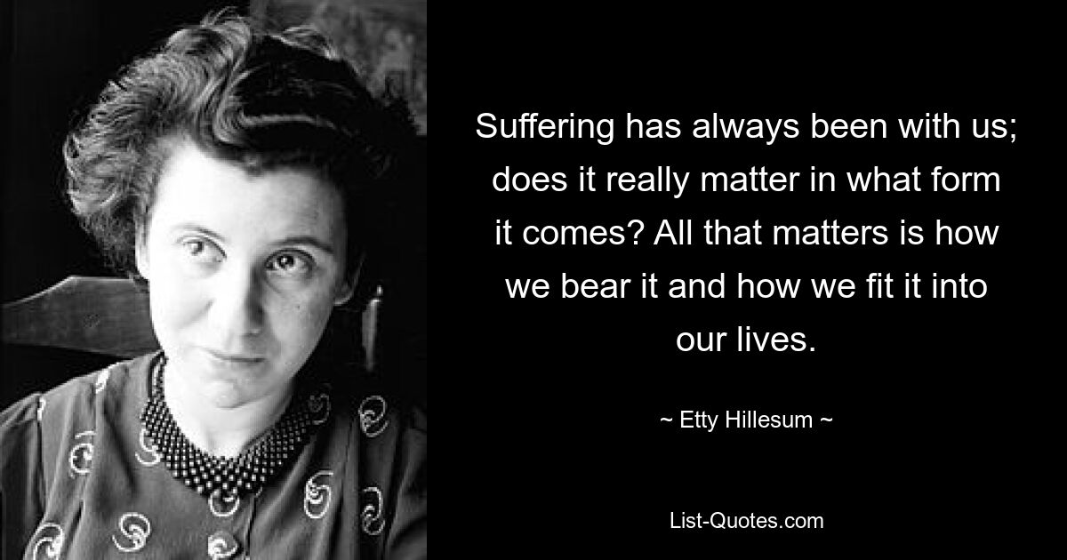 Suffering has always been with us; does it really matter in what form it comes? All that matters is how we bear it and how we fit it into our lives. — © Etty Hillesum