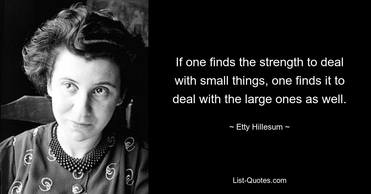 If one finds the strength to deal with small things, one finds it to deal with the large ones as well. — © Etty Hillesum