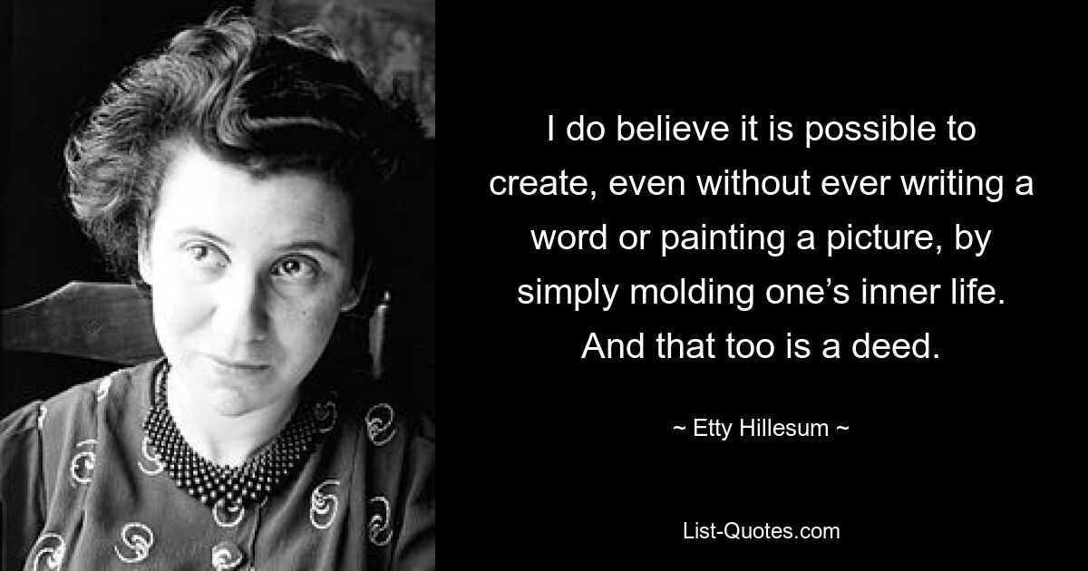 I do believe it is possible to create, even without ever writing a word or painting a picture, by simply molding one’s inner life. And that too is a deed. — © Etty Hillesum