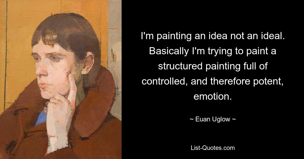 I'm painting an idea not an ideal. Basically I'm trying to paint a structured painting full of controlled, and therefore potent, emotion. — © Euan Uglow