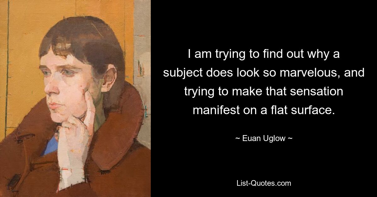 I am trying to find out why a subject does look so marvelous, and trying to make that sensation manifest on a flat surface. — © Euan Uglow