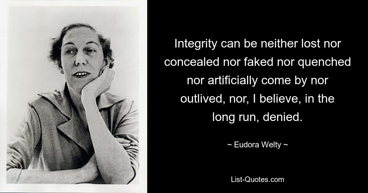 Integrity can be neither lost nor concealed nor faked nor quenched nor artificially come by nor outlived, nor, I believe, in the long run, denied. — © Eudora Welty