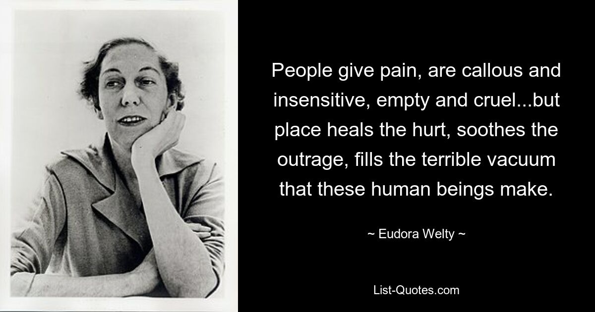 People give pain, are callous and insensitive, empty and cruel...but place heals the hurt, soothes the outrage, fills the terrible vacuum that these human beings make. — © Eudora Welty