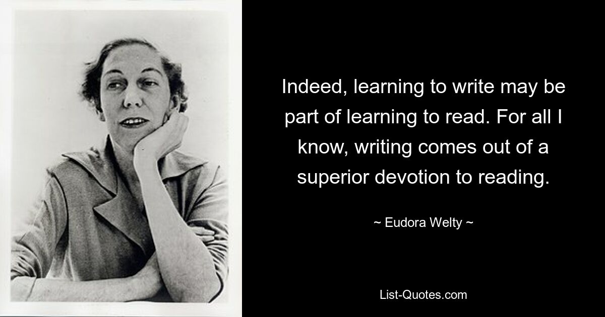 Indeed, learning to write may be part of learning to read. For all I know, writing comes out of a superior devotion to reading. — © Eudora Welty